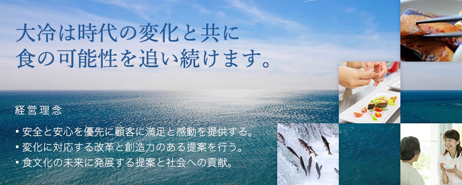 大冷は時代の変化と共に食の可能性を追い続けます。経営理念 ・安全と安心を優先に顧客に満足と感動を提供する。・変化に対応する改革と創造力のある提案を行う。・食文化の未来に発展する提案と社会への貢献。